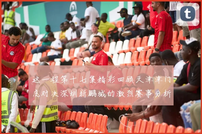 这一程第十七集精彩回顾天津津门虎对决深圳新鹏城的激烈赛事分析与亮点解读
