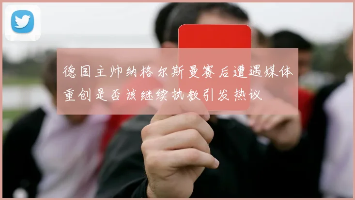 德国主帅纳格尔斯曼赛后遭遇媒体重创是否该继续执教引发热议