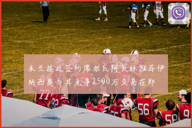 米兰接近签约席尔瓦阿莫林推荐伊纳西奥与其竞争2500万交易在即