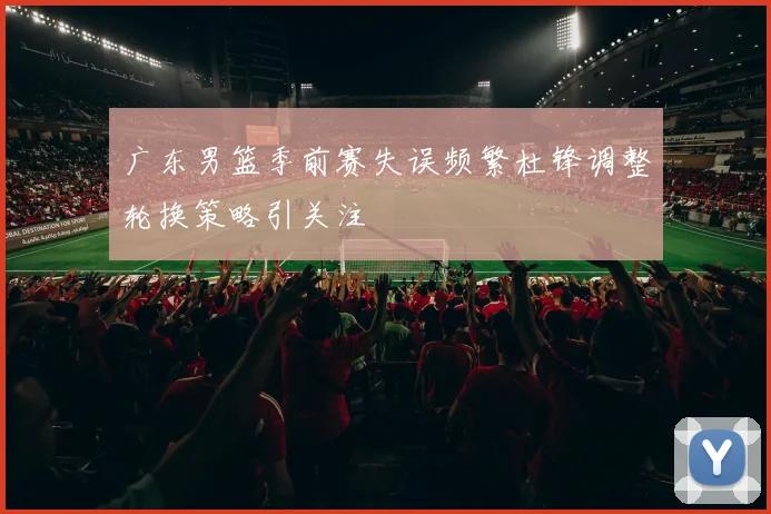 广东男篮季前赛失误频繁杜锋调整轮换策略引关注