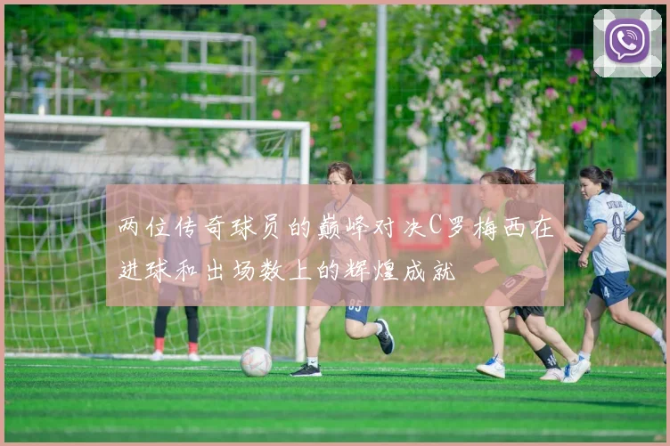 两位传奇球员的巅峰对决C罗梅西在进球和出场数上的辉煌成就
