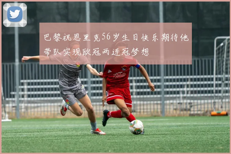 巴黎祝恩里克56岁生日快乐期待他带队实现欧冠两连冠梦想