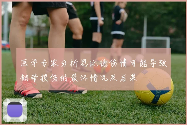 医学专家分析恩比德伤情可能导致韧带损伤的最坏情况及后果