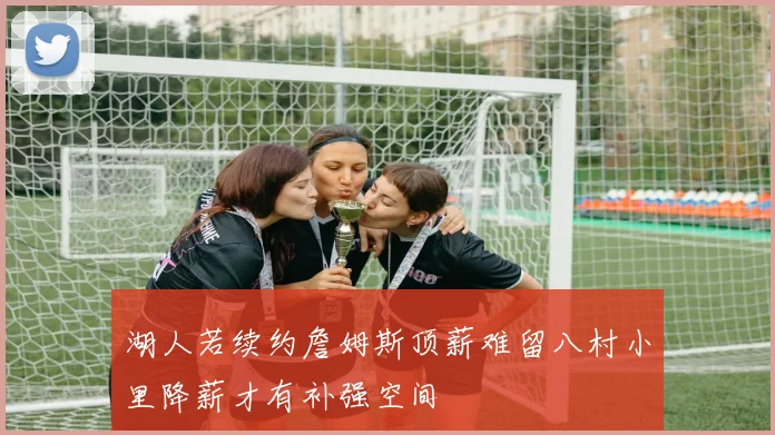 湖人若续约詹姆斯顶薪难留八村小里降薪才有补强空间