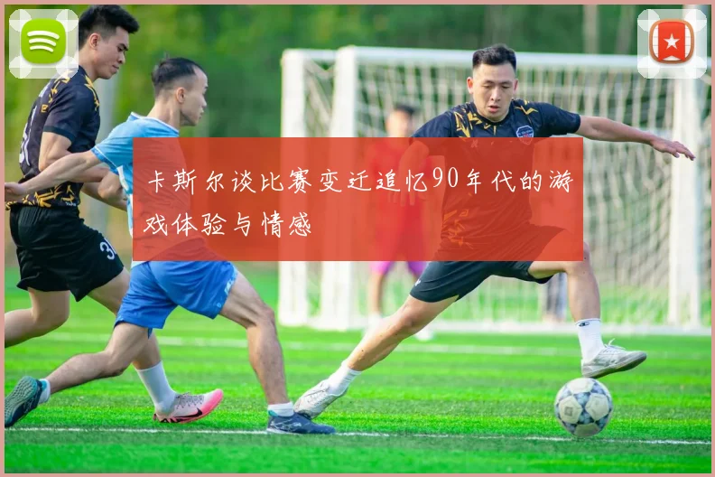卡斯尔谈比赛变迁追忆90年代的游戏体验与情感