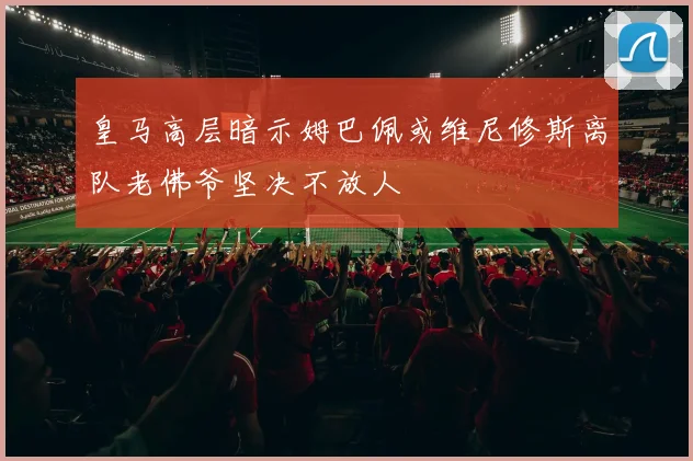 皇马高层暗示姆巴佩或维尼修斯离队老佛爷坚决不放人