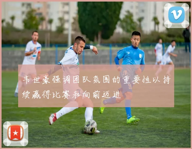 韦世豪强调团队氛围的重要性以持续赢得比赛和向前迈进