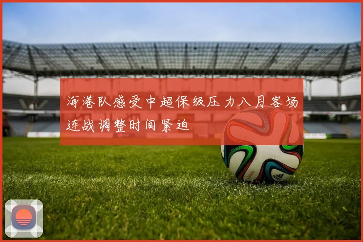 海港队感受中超保级压力八月客场连战调整时间紧迫