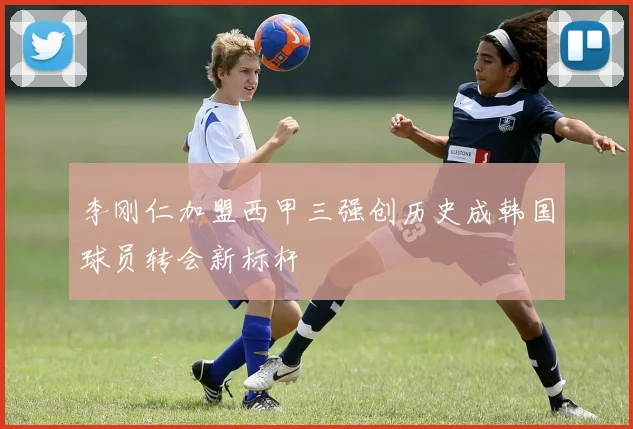 李刚仁加盟西甲三强创历史成韩国球员转会新标杆