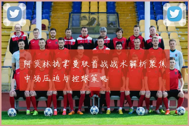 阿莫林执掌曼联首战战术解析聚焦中场压迫与控球策略