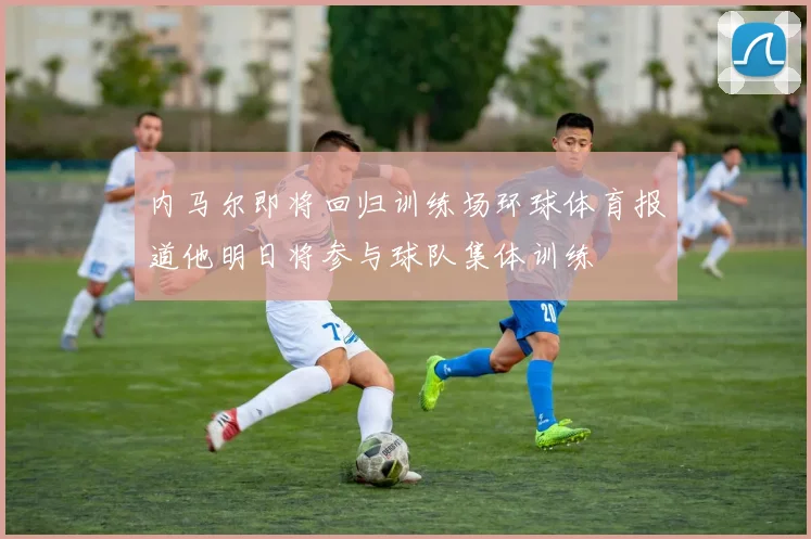 内马尔即将回归训练场环球体育报道他明日将参与球队集体训练