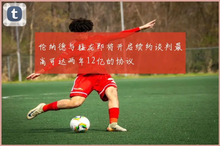 伦纳德与猛龙即将开启续约谈判最高可达两年12亿的协议