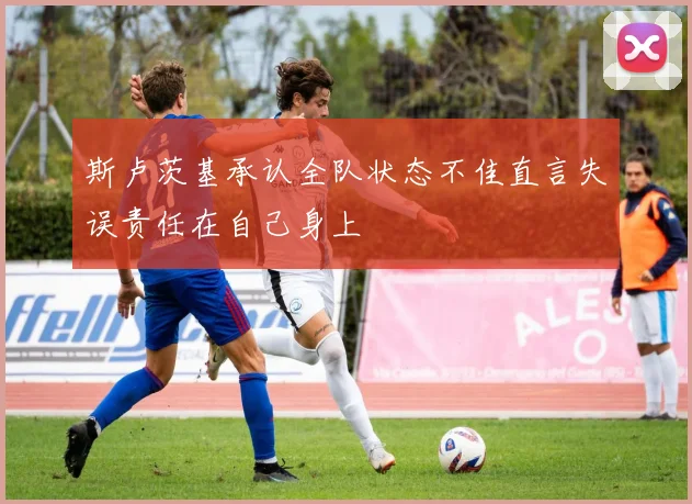 斯卢茨基承认全队状态不佳直言失误责任在自己身上