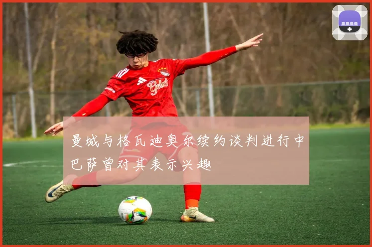 曼城与格瓦迪奥尔续约谈判进行中巴萨曾对其表示兴趣