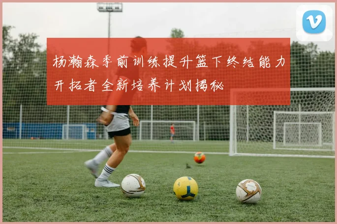 杨瀚森季前训练提升篮下终结能力开拓者全新培养计划揭秘