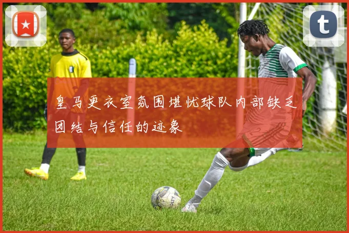皇马更衣室氛围堪忧球队内部缺乏团结与信任的迹象