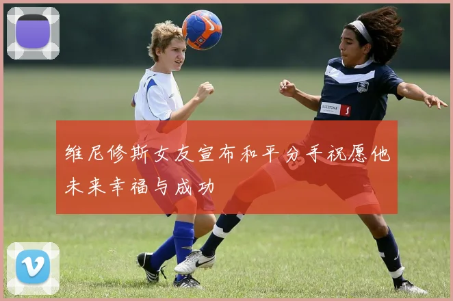 维尼修斯女友宣布和平分手祝愿他未来幸福与成功