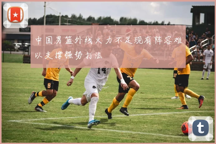 中国男篮外线火力不足现有阵容难以支撑强势打法