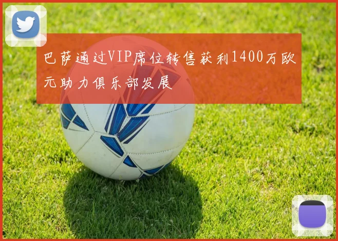 巴萨通过VIP席位转售获利1400万欧元助力俱乐部发展