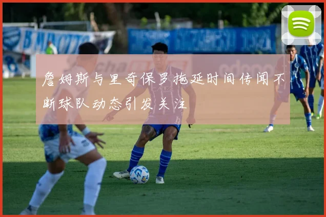 詹姆斯与里奇保罗拖延时间传闻不断球队动态引发关注
