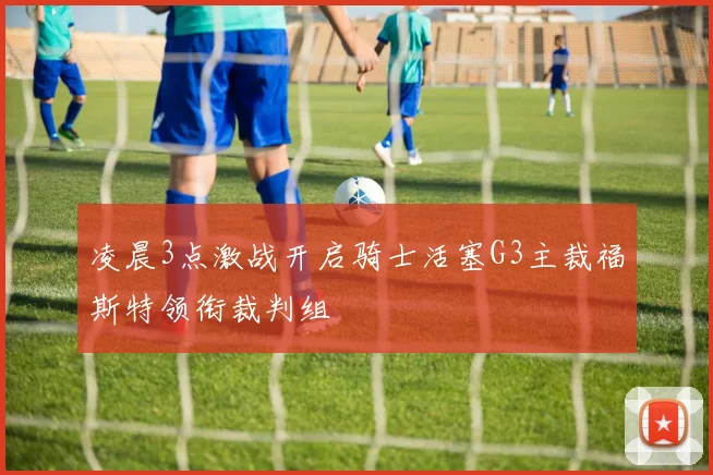 凌晨3点激战开启骑士活塞G3主裁福斯特领衔裁判组