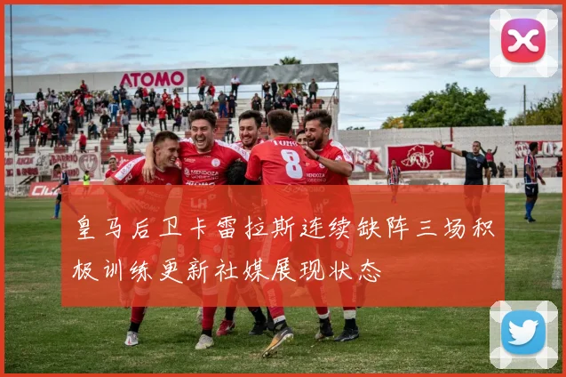 皇马后卫卡雷拉斯连续缺阵三场积极训练更新社媒展现状态